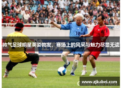 帅气足球明星英姿勃发，赛场上的风采与魅力尽显无遗