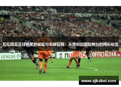 瓦伦西亚足球明星的崛起与荣耀征程：从青训到国际舞台的精彩蜕变