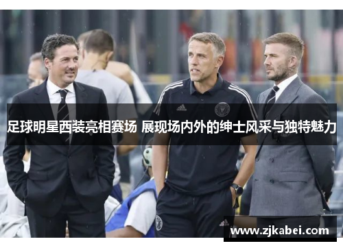 足球明星西装亮相赛场 展现场内外的绅士风采与独特魅力