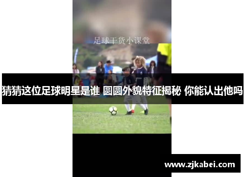 猜猜这位足球明星是谁 圆圆外貌特征揭秘 你能认出他吗