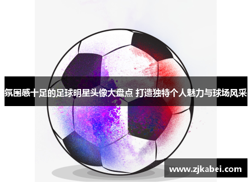 氛围感十足的足球明星头像大盘点 打造独特个人魅力与球场风采