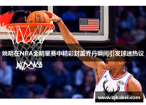 姚明在NBA全明星赛中精彩封盖乔丹瞬间引发球迷热议